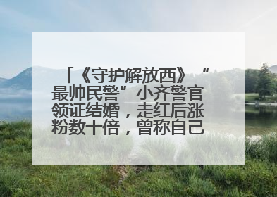 《守护解放西》“最帅民警”小齐警官领证结婚，走红后涨粉数十倍，曾称自己只是普通人
