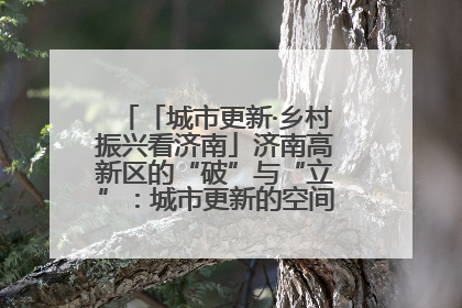 「城市更新·乡村振兴看济南」济南高新区的“破”与“立”：城市更新的空间密码与品质进阶