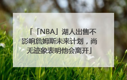 「NBA」湖人出售不影响詹姆斯未来计划，尚无迹象表明他会离开