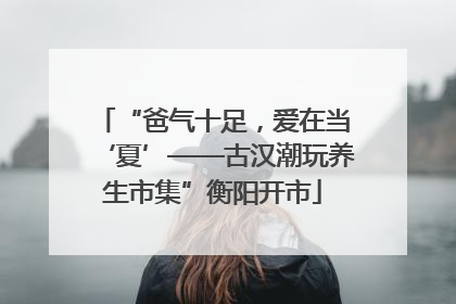 “爸气十足，爱在当‘夏’——古汉潮玩养生市集”衡阳开市