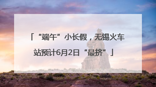 “端午”小长假，无锡火车站预计6月2日“最挤”