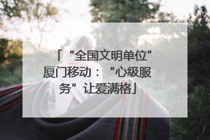 “全国文明单位”厦门移动：“心级服务”让爱满格