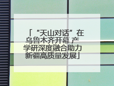 “天山对话”在乌鲁木齐开幕 产学研深度融合助力新疆高质量发展