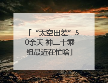“太空出差”50余天 神二十乘组最近在忙啥