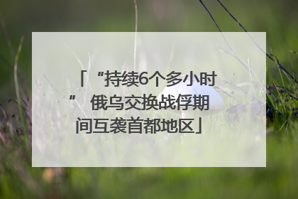“持续6个多小时” 俄乌交换战俘期间互袭首都地区