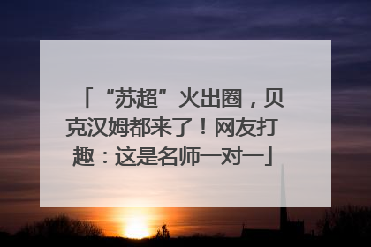 “苏超”火出圈，贝克汉姆都来了！网友打趣：这是名师一对一