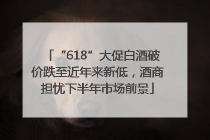 “618”大促白酒破价跌至近年来新低，酒商担忧下半年市场前景