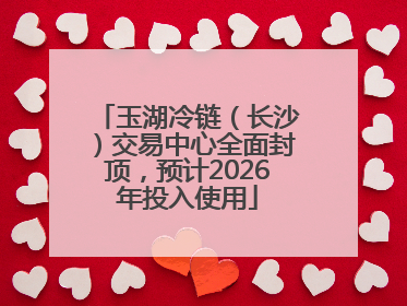 玉湖冷链（长沙）交易中心全面封顶，预计2026年投入使用