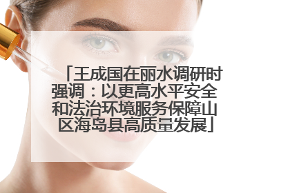 王成国在丽水调研时强调：以更高水平安全和法治环境服务保障山区海岛县高质量发展