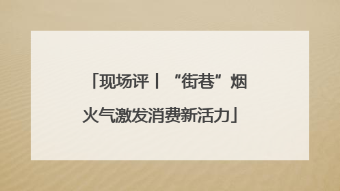 现场评丨“街巷”烟火气激发消费新活力