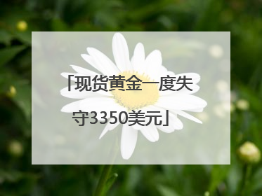 现货黄金一度失守3350美元