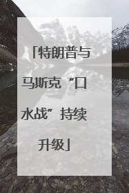 特朗普与马斯克“口水战”持续升级