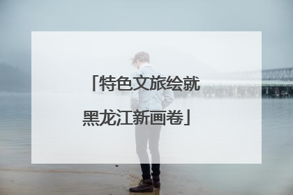特色文旅绘就黑龙江新画卷