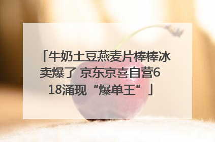 牛奶土豆燕麦片棒棒冰卖爆了 京东京喜自营618涌现“爆单王”