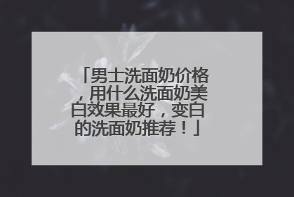男士洗面奶价格，用什么洗面奶美白效果最好，变白的洗面奶推荐！