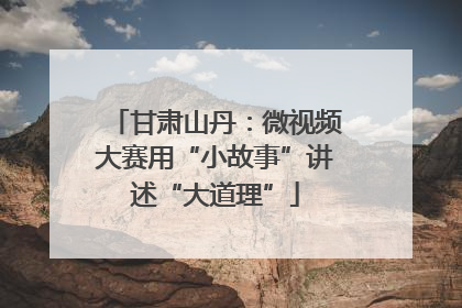 甘肃山丹：微视频大赛用“小故事”讲述“大道理”