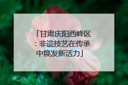 甘肃庆阳西峰区：非遗技艺在传承中焕发新活力