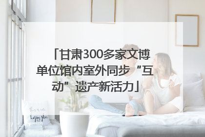 甘肃300多家文博单位馆内室外同步“互动”遗产新活力