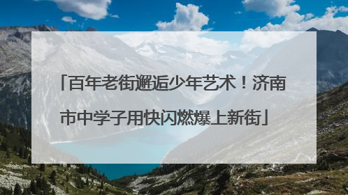 百年老街邂逅少年艺术！济南市中学子用快闪燃爆上新街