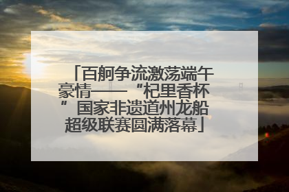 百舸争流激荡端午豪情——“杞里香杯”国家非遗道州龙船超级联赛圆满落幕
