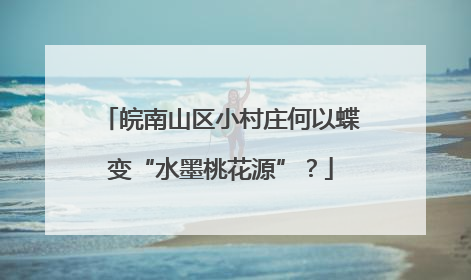 皖南山区小村庄何以蝶变“水墨桃花源”？