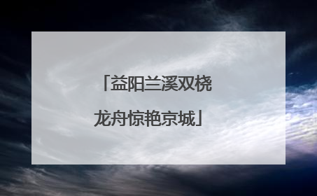 益阳兰溪双桡龙舟惊艳京城