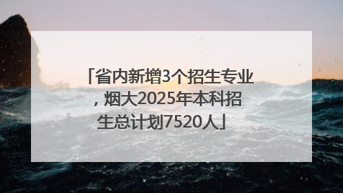 省内新增3个招生专业，烟大2025年本科招生总计划7520人