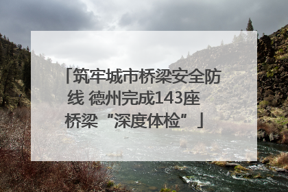 筑牢城市桥梁安全防线 德州完成143座桥梁“深度体检”
