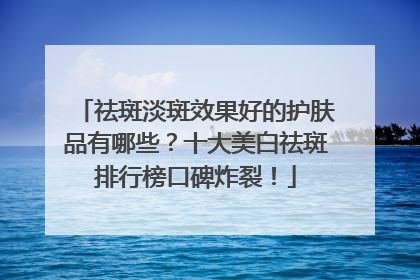祛斑淡斑效果好的护肤品有哪些？十大美白祛斑排行榜口碑炸裂！