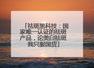 祛斑黑科技：国家唯一认证的祛斑产品，论美白祛斑我只服国货
