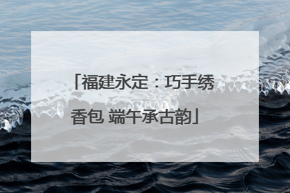 福建永定：巧手绣香包 端午承古韵