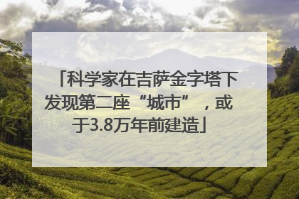 科学家在吉萨金字塔下发现第二座“城市”，或于3.8万年前建造