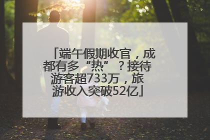 端午假期收官，成都有多“热”？接待游客超733万，旅游收入突破52亿