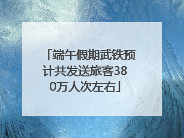 端午假期武铁预计共发送旅客380万人次左右