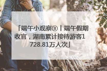 端午小观察③丨端午假期收官，湖南累计接待游客1728.81万人次