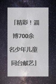 精彩！淄博700余名少年儿童同台献艺