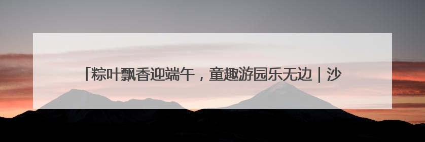 粽叶飘香迎端午，童趣游园乐无边｜沙子口街道儿童端午游园活动圆满落幕
