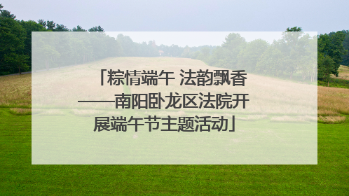 粽情端午 法韵飘香——南阳卧龙区法院开展端午节主题活动