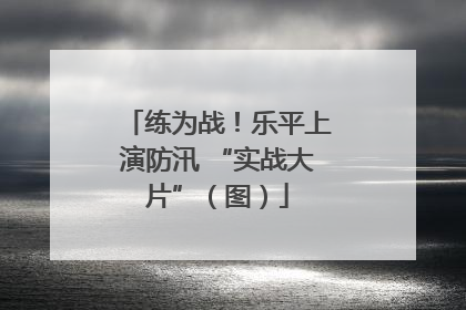 练为战！乐平上演防汛 “实战大片”（图）
