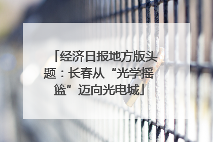 经济日报地方版头题：长春从“光学摇篮”迈向光电城
