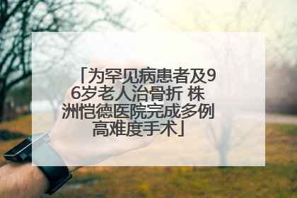 为罕见病患者及96岁老人治骨折 株洲恺德医院完成多例高难度手术