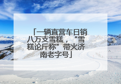 一辆直营车日销八万支雪糕，“雪糕论斤称”带火济南老字号