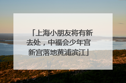上海小朋友将有新去处，中福会少年宫新宫落地黄浦滨江