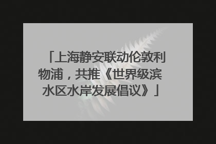 上海静安联动伦敦利物浦，共推《世界级滨水区水岸发展倡议》