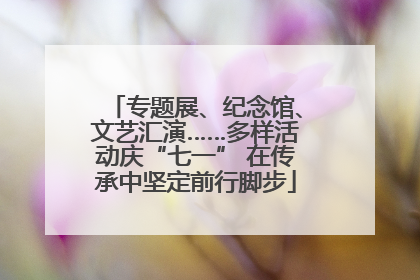 专题展、纪念馆、文艺汇演……多样活动庆“七一” 在传承中坚定前行脚步
