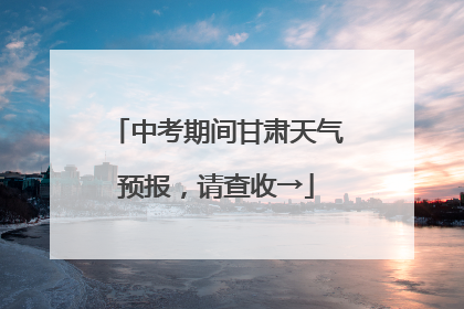 中考期间甘肃天气预报，请查收→
