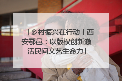 乡村振兴在行动丨西安鄠邑：以版权创新激活民间文艺生命力