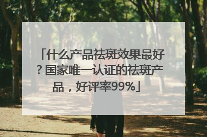什么产品祛斑效果最好？国家唯一认证的祛斑产品，好评率99%