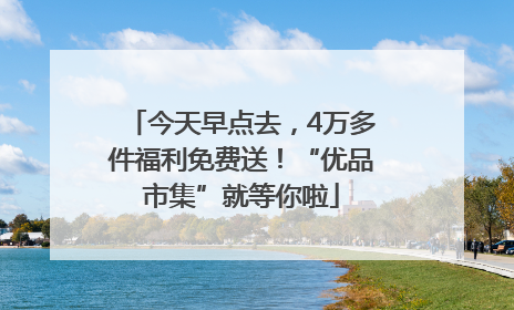 今天早点去，4万多件福利免费送！“优品市集”就等你啦