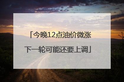 今晚12点油价微涨 下一轮可能还要上调